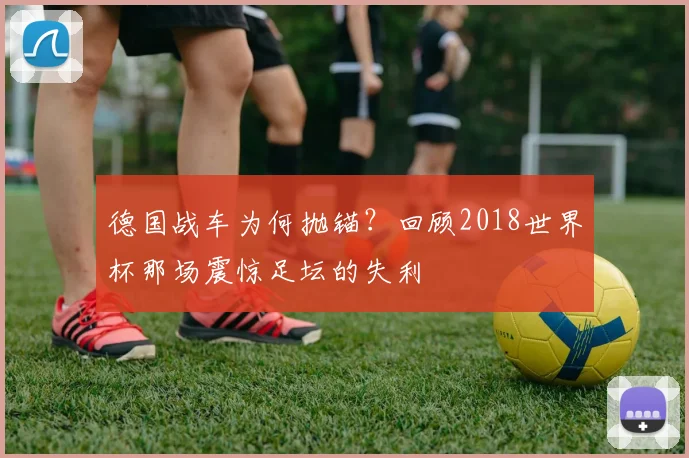 德国战车为何抛锚？回顾2018世界杯那场震惊足坛的失利