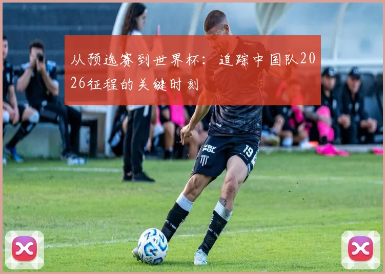 从预选赛到世界杯：追踪中国队2026征程的关键时刻