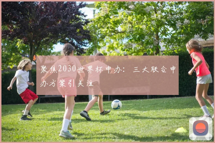 聚焦2030世界杯申办：三大联合申办方案引关注