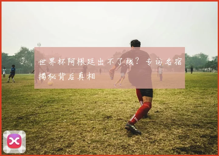世界杯阿根廷出不了线？专访名宿揭秘背后真相